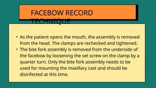 • As the patient opens the mouth, the assembly is removed
from the head. The clamps are rechecked and tightened.
• The bite fork assembly is removed from the underside of
the facebow by loosening the set screw on the clamp by a
quarter turn. Only the bite fork assembly needs to be
used for mounting the maxillary cast and should be
disinfected at this time.
FACEBOW RECORD
TECHNIQUE
 