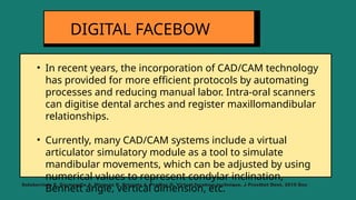• In recent years, the incorporation of CAD/CAM technology
has provided for more efficient protocols by automating
processes and reducing manual labor. Intra-oral scanners
can digitise dental arches and register maxillomandibular
relationships.
• Currently, many CAD/CAM systems include a virtual
articulator simulatory module as a tool to simulate
mandibular movements, which can be adjusted by using
numerical values to represent condylar inclination,
Bennett angle, vertical dimension, etc.
DIGITAL FACEBOW
Solaberrieta E, Garmendia A, Minguez R, Brizuela A, Pradies G. Virtual facebow technique. J Prosthet Dent. 2015 Dec
 