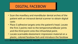 • Scan the maxillary and mandibular dental arches of the
patient with an intraoral dental scanner to obtain digital
casts
• Place 3 adhesive targets onto the patient’s head. Locate
the first 2 points next to the temporomandibular joints
and the third point onto the infraorbital point.
• Locate scannable elastomeric impression material on a
plastic, colored facebow fork and introduce the facebow
fork into the patient’s mouth
DIGITAL FACEBOW
Solaberrieta E, Garmendia A, Minguez R, Brizuela A, Pradies G. Virtual facebow technique. J Prosthet Dent. 2015 Dec
 