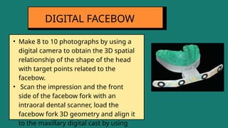 • Make 8 to 10 photographs by using a
digital camera to obtain the 3D spatial
relationship of the shape of the head
with target points related to the
facebow.
• Scan the impression and the front
side of the facebow fork with an
intraoral dental scanner, load the
facebow fork 3D geometry and align it
to the maxillary digital cast by using
DIGITAL FACEBOW
 