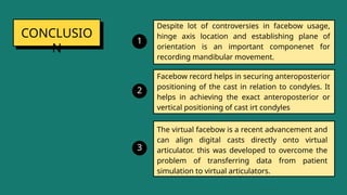 CONCLUSIO
N
Despite lot of controversies in facebow usage,
hinge axis location and establishing plane of
orientation is an important componenet for
recording mandibular movement.
1
Facebow record helps in securing anteroposterior
positioning of the cast in relation to condyles. It
helps in achieving the exact anteroposterior or
vertical positioning of cast irt condyles
2
The virtual facebow is a recent advancement and
can align digital casts directly onto virtual
articulator. this was developed to overcome the
problem of transferring data from patient
simulation to virtual articulators.
3
 