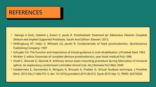REFERENCES
• George A Zarb, Hobkirk J, Eckert S, Jacob R. Prosthodontic Treatment for Edentulous Patients: Complete
Denture and Implant Supported Prostheses. South Asia Edition: Elsevier; 2015.
• Shillingburg HT, Hobo S, Whitsett LD, Jacobi R. Fundamentals of fixed prosthodontics. Quintessence
Publishing Company: 1997
• Schuyler CH. The function and importance of incisal guidance in oral rehabilitation. J Prosthet Dent 1963
• Winkler S, editor. Essentials of complete denture prosthodontics. year book medical Pub 1988
• Vivell C, Slavicek G, Slavicek R. Arbitrary versus exact mounting procedure during fabrication of intraoral
splints: An exploratory randomized controlled clinical trial. Int J Stomatol Occl Med. 2009
• Solaberrieta E, Garmendia A, Minguez R, Brizuela A, Pradies G. Virtual facebow technique. J Prosthet
Dent. 2015 Dec;114(6):751-5. doi: 10.1016/j.prosdent.2015.06.012. Epub 2015 Sep 12. PMID: 26372628.
 