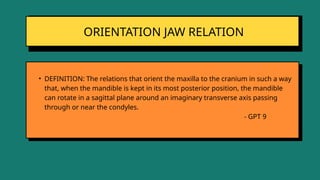 ORIENTATION JAW RELATION
• DEFINITION: The relations that orient the maxilla to the cranium in such a way
that, when the mandible is kept in its most posterior position, the mandible
can rotate in a sagittal plane around an imaginary transverse axis passing
through or near the condyles.
- GPT 9
 