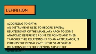 ACCORDING TO GPT 9:
AN INSTRUMENT USED TO RECORD SPATIAL
RELATIONSHIP OF THE MAXILLARY ARCH TO SOME
ANATOMIC REFERENCE POINT OR POINTS AND THEN
TRANSFER THIS RELATIONSHIP TO AN ARTICULATOR; IT
ORIENTS THE DENTAL CAST IN THE SAME SPATIAL
RELATIONSHIP TO THE OPENING AXIS OF THE
ARTICULATOR
DEFINITION
 