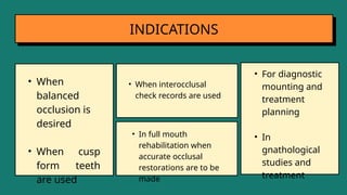 INDICATIONS
• When interocclusal
check records are used
• When
balanced
occlusion is
desired
• When cusp
form teeth
are used
• In full mouth
rehabilitation when
accurate occlusal
restorations are to be
made
• For diagnostic
mounting and
treatment
planning
• In
gnathological
studies and
treatment
 