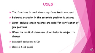 USES
 The face bow is used when cusp form teeth are used
 Balanced occlusion in the eccentric position is desired
 Inter-occlusal check records are used for verification of
jaw positions
 When the vertical dimension of occlusion is subject to
change
 Balanced occlusion in CD
 Class I & II cases
 