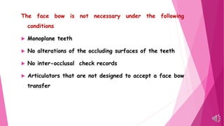 The face bow is not necessary under the following
conditions
 Monoplane teeth
 No alterations of the occluding surfaces of the teeth
 No inter-occlusal check records
 Articulators that are not designed to accept a face bow
transfer
 