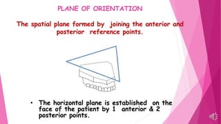 PLANE OF ORIENTATION
The spatial plane formed by joining the anterior and
posterior reference points.
• The horizontal plane is established on the
face of the patient by 1 anterior & 2
posterior points.
 
