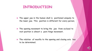 INTRODUCTION
 The upper jaw in the human skull is positioned uniquely to
the lower jaw. This position is different for every person.
 The opening movement to bring the jaw from occlusal to
rest position is almost a pure hinge movement.
 The relation of maxilla to the opening and closing axis has
to be determined.
 