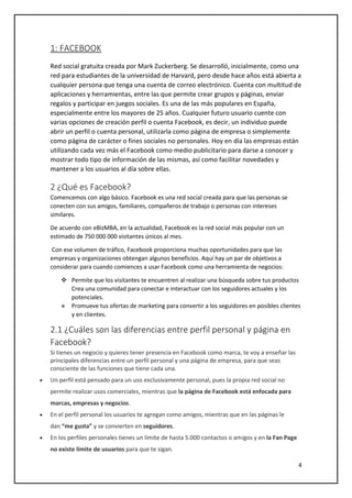 4
1: FACEBOOK
Red social gratuita creada por Mark Zuckerberg. Se desarrolló, inicialmente, como una
red para estudiantes de la universidad de Harvard, pero desde hace años está abierta a
cualquier persona que tenga una cuenta de correo electrónico. Cuenta con multitud de
aplicaciones y herramientas, entre las que permite crear grupos y páginas, enviar
regalos y participar en juegos sociales. Es una de las más populares en España,
especialmente entre los mayores de 25 años. Cualquier futuro usuario cuente con
varias opciones de creación perfil o cuenta Facebook, es decir, un individuo puede
abrir un perfil o cuenta personal, utilizarla como página de empresa o simplemente
como página de carácter o fines sociales no personales. Hoy en día las empresas están
utilizando cada vez más el Facebook como medio publicitario para darse a conocer y
mostrar todo tipo de información de las mismas, así como facilitar novedades y
mantener a los usuarios al día sobre ellas.
2 ¿Qué es Facebook?
Comencemos con algo básico. Facebook es una red social creada para que las personas se
conecten con sus amigos, familiares, compañeros de trabajo o personas con intereses
similares.
De acuerdo con eBizMBA, en la actualidad, Facebook es la red social más popular con un
estimado de 750 000 000 visitantes únicos al mes.
Con ese volumen de tráfico, Facebook proporciona muchas oportunidades para que las
empresas y organizaciones obtengan algunos beneficios. Aquí hay un par de objetivos a
considerar para cuando comiences a usar Facebook como una herramienta de negocios:
 Permite que los visitantes te encuentren al realizar una búsqueda sobre tus productos
Crea una comunidad para conectar e interactuar con los seguidores actuales y los
potenciales.
 Promueve tus ofertas de marketing para convertir a los seguidores en posibles clientes
y en clientes.
2.1 ¿Cuáles son las diferencias entre perfil personal y página en
Facebook?
Si tienes un negocio y quieres tener presencia en Facebook como marca, te voy a enseñar las
principales diferencias entre un perfil personal y una página de empresa, para que seas
consciente de las funciones que tiene cada una.
 Un perfil está pensado para un uso exclusivamente personal, pues la propia red social no
permite realizar usos comerciales, mientras que la página de Facebook está enfocada para
marcas, empresas y negocios.
 En el perfil personal los usuarios te agregan como amigos, mientras que en las páginas le
dan “me gusta” y se convierten en seguidores.
 En los perfiles personales tienes un límite de hasta 5.000 contactos o amigos y en la Fan Page
no existe límite de usuarios para que te sigan.
 