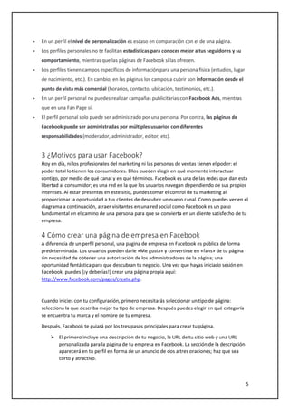 5
 En un perfil el nivel de personalización es escaso en comparación con el de una página.
 Los perfiles personales no te facilitan estadísticas para conocer mejor a tus seguidores y su
comportamiento, mientras que las páginas de Facebook sí las ofrecen.
 Los perfiles tienen campos específicos de información para una persona física (estudios, lugar
de nacimiento, etc.). En cambio, en las páginas los campos a cubrir son información desde el
punto de vista más comercial (horarios, contacto, ubicación, testimonios, etc.).
 En un perfil personal no puedes realizar campañas publicitarias con Facebook Ads, mientras
que en una Fan Page sí.
 El perfil personal solo puede ser administrado por una persona. Por contra, las páginas de
Facebook puede ser administradas por múltiples usuarios con diferentes
responsabilidades (moderador, administrador, editor, etc).
3 ¿Motivos para usar Facebook?
Hoy en día, ni los profesionales del marketing ni las personas de ventas tienen el poder: el
poder total lo tienen los consumidores. Ellos pueden elegir en qué momento interactuar
contigo, por medio de qué canal y en qué términos. Facebook es una de las redes que dan esta
libertad al consumidor; es una red en la que los usuarios navegan dependiendo de sus propios
intereses. Al estar presentes en este sitio, puedes tomar el control de tu marketing al
proporcionar la oportunidad a tus clientes de descubrir un nuevo canal. Como puedes ver en el
diagrama a continuación, atraer visitantes en una red social como Facebook es un paso
fundamental en el camino de una persona para que se convierta en un cliente satisfecho de tu
empresa.
4 Cómo crear una página de empresa en Facebook
A diferencia de un perfil personal, una página de empresa en Facebook es pública de forma
predeterminada. Los usuarios pueden darle «Me gusta» y convertirse en «fans» de tu página
sin necesidad de obtener una autorización de los administradores de la página; una
oportunidad fantástica para que descubran tu negocio. Una vez que hayas iniciado sesión en
Facebook, puedes (¡y deberías!) crear una página propia aquí:
http://www.facebook.com/pages/create.php.
Cuando inicies con tu configuración, primero necesitarás seleccionar un tipo de página:
selecciona la que describa mejor tu tipo de empresa. Después puedes elegir en qué categoría
se encuentra tu marca y el nombre de tu empresa.
Después, Facebook te guiará por los tres pasos principales para crear tu página.
 El primero incluye una descripción de tu negocio, la URL de tu sitio web y una URL
personalizada para la página de tu empresa en Facebook. La sección de la descripción
aparecerá en tu perfil en forma de un anuncio de dos a tres oraciones; haz que sea
corto y atractivo.
 