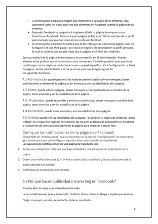 6
 A continuación, carga una imagen que represente a la página de tu empresa. Esta
aparecerá como un icono cada vez que comentes en Facebook usando la página de tu
empresa.
 Después, Facebook te preguntará si quieres añadir tu página de empresa a tus
favoritos en Facebook. Esto hará que la página se fije a las Últimas noticias de tu perfil
personal para que puedas tener acceso a ella con facilidad.
 A continuación, Facebook te pedirá que le des «Me gusta» a tu propia página; ¡aún no
lo hagas! Si le das «Me gusta», se creará un registro de actividad en tu perfil personal,
lo cual no quieres que suceda hasta que tu página esté llena de contenido.
Como creador/a de la página de tu empresa, te convertirás en el administrador. Puedes
alternar entre publicar como tú mismo o como la empresa. También puedes hacer que otros
contribuyan con tu página al invitarlos a tomar un papel específico. Ve a Configuración -> Roles
de página, donde podrás añadir a otras personas para que tengan alguna de
las siguientes funciones:
4.1 Administrador puede gestionar los roles de administración, enviar mensajes y crear
publicaciones a nombre de la página, crear anuncios y ver las estadísticas de la página.
4.2 Editor: puede editar la página, enviar mensajes y crear publicaciones a nombre de la
página, crear anuncios y ver las estadísticas de la página.
4.3 Moderador: puede responder y eliminar comentarios, enviar mensajes a nombre de la
página, crear anuncios y ver las estadísticas de la página.
4.4 Anunciante: puede crear anuncios y ver las estadísticas de la página.
4.5 Analista: puede ver las estadísticas de la página. ¡Ya creaste tu página de empresa! ¡Buen
trabajo! En el siguiente capítulo revisaremos las mejores prácticas de publicación en Facebook
y hablaremos de cómo puedes promover tu página para empezar a atraer fans.
Configura las notificaciones de tu página de Facebook
El apartado de “notificaciones” que se encuentra en la sección “configuración” es importante
gestionarlo para que solo te lleguen aquellos avisos que consideres importantes.
Las opciones de notificaciones en una página de Facebook son:
1. Recibe una notificación cada vez que haya actividad o una actualización importante en tu
página.
2. Obtén una notificación cada 12 – 24 horas sobre toda la actividad y las actualizaciones de tu
página durante ese tiempo.
3. Notificaciones totalmente desactivadas.
5 ¿Por qué hacer publicidad y marketing en Facebook?
Puedes abrir tus ojos y ver absolutamente nada.
La oscuridad quema, pesa y sobretodo, conforta. Pero el silencio ahoga e impide que avances.
Dirigir un equipo, vender un producto, obtener resultados…
 