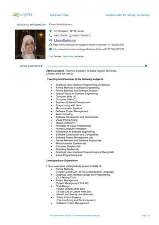 Curriculum Vitae Replace with First name(s) Surname(s)
© European Union, 2002-2013 | http://europass.cedefop.europa.eu Page 1 / 4
PERSONAL INFORMATION Karam Mustafa Ignaim
10, Al Salalem, 19110, Jordan
+962-055096 00962-778485373
it_karam@yahoo.com
https://www.facebook.com/pages/It-Karam-Gniemat/817779228283835
https://www.facebook.com/pages/It-Karam-Gniemat/817779228283835
Sex Female | Nationality Jordanian
WORK EXPERIENCE
2005 to present, Teaching Assistant, Al-Balqa’ Applied University
(Jordan),www.bau.edu.jo
Teaching and Examiner of the following subjects:
 Graphical User Interface Programming and Design.
 Formal Methods in Software Engineering.
 Formal Methods and Software Analysis
 Special Topics in Software Engineering.
 Computer skills (1).
 Computer Skills (2).
 Business Software Development.
 Programming with Java.
 Microprocessor Systems.
 Software Project Management
 Web computing
 Software Construction and Components
 Visual Programming
 Object Oriented (1)
 Principles of Visual Programming
 Human Computer Interaction
 Introduction to Software Engineering
 Software Construction and Components
 Software Project Management Lab
 Formal Methods and Software Analysis lab
 Microprocessor Systems lab.
 Computer Graphics lab
 Operating System lab
 Graphical User Interface Programming and Design lab.
 Visual Programming Lab
Undergraduate Supervision
I have supervised undergraduate project in fields of :
 Formal Methods.
( Golden Z tool(GZT) for the Z Specification Language)
 Graphical User Interface Design and Programming
(GUI Testing Tool)
 Project Management
(Project Management Tool Kit)
 Web Design
(Arabic Children Web Site)
(Al-Salt City of Culture Web Site)
(Health and Beauty care Web site)
 Safety Critical Systems
(Fire monitoring and Control system)
 Software Project Management
 