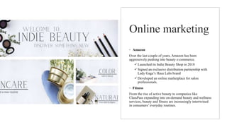Online marketing
◦ Amazon
Over the last couple of years, Amazon has been
aggressively pushing into beauty e-commerce.
 Launched its Indie Beauty Shop in 2018
 Signed an exclusive distribution partnership with
Lady Gaga’s Haus Labs brand
 Developed an online marketplace for salon
professionals.
◦ Fitness
From the rise of active beauty to companies like
ClassPass expanding into on-demand beauty and wellness
services, beauty and fitness are increasingly intertwined
in consumers’ everyday routines.
 
