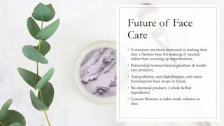 Future of Face
Care
◦ Consumers are more interested in making their
skin a flawless base for makeup, if needed,
rather than covering up imperfections.
◦ Partnership between beauty products & health
care products.
◦ Anti-pollution, anti-digitalfatigue, anti-stress
formulations have scope in future.
◦ No chemical products ( whole herbal
ingredients)
◦ Custom Skincare ie tailor made solution to
skin.
 
