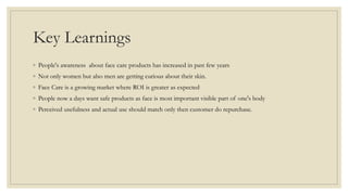 Key Learnings
◦ People's awareness about face care products has increased in past few years
◦ Not only women but also men are getting curious about their skin.
◦ Face Care is a growing market where ROI is greater as expected
◦ People now a days want safe products as face is most important visible part of one's body
◦ Perceived usefulness and actual use should match only then customer do repurchase.
 