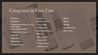 Categories in Face Care
◦ Cleanser
◦ Exfoliator
◦ Treatment products- acne,
dark spots,
hyperpigmentation
◦ Antioxidant serums
◦ Face oil
◦ Sunscreen
◦ Moisturizer
◦ Chemical peel
◦ Toner
◦ Facial creams
◦ Face mask
◦ Face packs
◦ Face disinfectant
◦ Bleach
◦ Face Scrub
◦ Face wash
◦ Face powders
◦ Cold creams
◦ Glitter
◦ Blush
◦ Rouge
◦ Barrier cream
◦ Eye cream
 