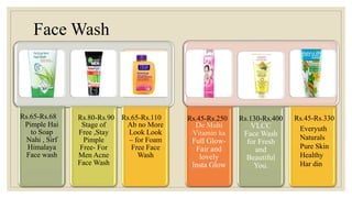 Face Wash
De Multi
Vitamin ka
Full Glow-
Fair and
lovely
Insta Glow
VLCC
Face Wash
for Fresh
and
Beautiful
You.
Pimple Hai
to Soap
Nahi , Sirf
Himalaya
Face wash
Stage of
Free ,Stay
Pimple
Free- For
Men Acne
Face Wash
Ab no More
Look Look
– for Foam
Free Face
Wash
Rs.65-Rs.68 Rs.80-Rs.90 Rs.65-Rs.110 Rs.45-Rs.250 Rs.130-Rs.400 Rs.45-Rs.330
Everyuth
Naturals
Pure Skin
Healthy
Har din
 