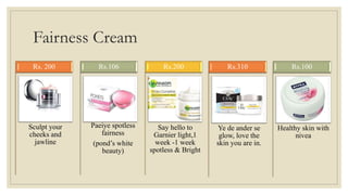 Fairness Cream
Sculpt your
cheeks and
jawline
Rs. 200
Paeiye spotless
fairness
(pond’s white
beauty)
Rs.106
Say hello to
Garnier light,1
week -1 week
spotless & Bright
Rs.200
Ye de ander se
glow, love the
skin you are in.
Rs.310
Healthy skin with
nivea
Rs.100
 