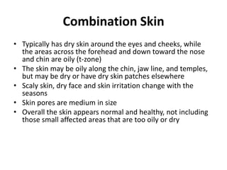 Combination Skin
• Typically has dry skin around the eyes and cheeks, while
the areas across the forehead and down toward the nose
and chin are oily (t-zone)
• The skin may be oily along the chin, jaw line, and temples,
but may be dry or have dry skin patches elsewhere
• Scaly skin, dry face and skin irritation change with the
seasons
• Skin pores are medium in size
• Overall the skin appears normal and healthy, not including
those small affected areas that are too oily or dry
 