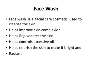 Face Wash
• Face wash is a facial care cosmetic used to
cleanse the skin
• Helps improve skin complexion
• Helps Rejuvenates the skin
• Helps controls excessive oil
• Helps nourish the skin to make it bright and
• Radiant
 