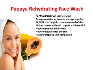 Papaya Rehydrating Face Wash
PAPAYA REHYDRATING Face wash
Papaya contains an important enzyme called
PAPAIN that helps in natural renewal of skin.
Make skin naturally soft, supple and beautiful
Helps to remove the dryness
Helps to Rejuvenates the skin
Helps to improve skin complexion
 