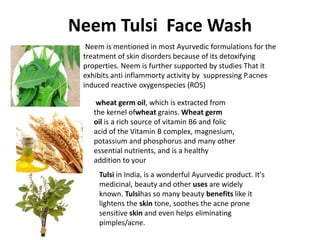 Neem Tulsi Face Wash
Neem is mentioned in most Ayurvedic formulations for the
treatment of skin disorders because of its detoxifying
properties. Neem is further supported by studies That it
exhibits anti inflammorty activity by suppressing P.acnes
induced reactive oxygenspecies (ROS)
Tulsi in India, is a wonderful Ayurvedic product. It's
medicinal, beauty and other uses are widely
known. Tulsihas so many beauty benefits like it
lightens the skin tone, soothes the acne prone
sensitive skin and even helps eliminating
pimples/acne.
wheat germ oil, which is extracted from
the kernel ofwheat grains. Wheat germ
oil is a rich source of vitamin B6 and folic
acid of the Vitamin B complex, magnesium,
potassium and phosphorus and many other
essential nutrients, and is a healthy
addition to your
 