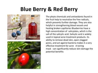 Blue Berry & Red Berry
The phyto chemicals and antioxidants found in
the fruit help to neutralize the free radicals,
which prevents further damage. They are also
helpful in strengthening blood vessels and
healing broken capillaries Blueberries have a
high concentration of salicylates, which is the
salt of the salicylic acid. Salicylic acid is widely
used in topical acne treatment products. Its
ability to remove dead skin, open clogged
pores, and act against bacteria makes it a very
effective treatment for acne A toning
mask can significantly reduce skin damage the
potential benefits
 