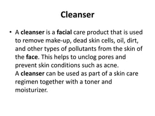 Cleanser
• A cleanser is a facial care product that is used
to remove make-up, dead skin cells, oil, dirt,
and other types of pollutants from the skin of
the face. This helps to unclog pores and
prevent skin conditions such as acne.
A cleanser can be used as part of a skin care
regimen together with a toner and
moisturizer.
 