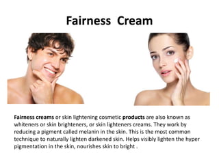 Fairness Cream
Fairness creams or skin lightening cosmetic products are also known as
whiteners or skin brighteners, or skin lighteners creams. They work by
reducing a pigment called melanin in the skin. This is the most common
technique to naturally lighten darkened skin. Helps visibly lighten the hyper
pigmentation in the skin, nourishes skin to bright .
 