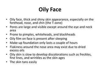 Oily Face
• Oily face, thick and shiny skin appearance, especially on the
forehead, nose, and chin (the T-zone)
• Pores are large and visible except around the eye and neck
area
• Prone to pimples, whiteheads, and blackheads
• Oily film on face is present after sleeping
• Make-up foundation only lasts a couple of hours
• Flakiness around the nose area may exist due to dried
excess oils
• Oily skin is slow to develop discolorations such as freckles,
fine lines, and wrinkles as the skin ages
• The skin tans easily
 