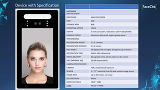 HARDWARE
SPECIFICATIONS
PROCESSOR ARM PROCESSOR
RAM 1GB
STORAGE ROM 8GB
OPERATING SYSTEM LINUX
DISPLAY 5-inch LCD screen, resolution: 1024 * 600 @ 60HZ
CASING & COVER Aluminum alloy shell; organic glazed panel
PERFORMANCE
RECOGNITION HEIGHT 1.2-2.2 meters
RECOGNITION DISTANCE 0.5-4 meters
FACE ANGLE 35 degrees left and right, 35 degrees up and down
RECOGNITION TIME Within 100 milliseconds
STATUS DELIVERY Recognized name will be shown on the screen
FACE DATABASE SIZE 50,000 (expandable)
CAMERA SPECIFICATION
CAMERA HDR, auto/manual exposure
SENSOR 1 / 2.7” industrial Dual HD wide motion image sensor
FRAME RATE Up to 30 frames, no smear
LED SPECTRUM White
EFFECTIVE PIXELS 1920 * 1080
LENS M12 (f = 7MM)
Device with Specification
 
