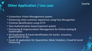 Other Application / Use case
• Contactless Visitor Management system
• Enhancing retail customer experience using Face Recognition
• Criminal identification using CCTV
• Face Authentication based payment system
• Proctoring & Impersonation Management for Online testing &
Examination
• De-Duplication & fraud identification for banks, insurance,
government ID etc.
• Covid-19 application for Quarantine, Mask Violation, Crowd & Social
Distancing
 