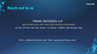 Reach out to us
PRIME INFOSERV LLP
DL-124, 1st Floor, Salt Lake, Sector – II, Kolkata – 700091, West Bengal, India
Email : info@primeinfoserv.com Web : www.primeinfoserv.com
(AN ISO 9001:2015 AND 27001:2013 CERTIFIED ENTERPRISE)
Phone : 7890019076, 89611 82794, 98306 65397, 9830017040
 