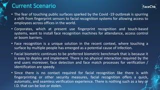 • The fear of touching public surfaces sparked by the Covid -19 outbreak is spurring
a shift from fingerprint sensors to facial recognition systems for allowing access to
employees across offices in the world.
• Corporates, which at present use fingerprint recognition and touch-based
systems, want to install face recognition machines for attendance, access control
or boom barriers.
• Face recognition is a unique solution in the recent context, where touching a
surface by multiple people has emerged as a potential cause of infection.
• Facial biometric continues to be preferred biometric benchmark that is because it
is easy to deploy and implement. There is no physical interaction required by the
end users moreover, face detection and face match processes for verification /
identification are speedy.
• Since there is no contact required for facial recognition like there is with
fingerprinting or other security measures, facial recognition offers a quick,
automatic, and seamless verification experience. There is nothing such as a key or
I.D. that can be lost or stolen.
Current Scenario
 