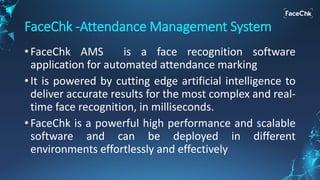 FaceChk -Attendance Management System
• FaceChk AMS is a face recognition software
application for automated attendance marking
• It is powered by cutting edge artificial intelligence to
deliver accurate results for the most complex and real-
time face recognition, in milliseconds.
• FaceChk is a powerful high performance and scalable
software and can be deployed in different
environments effortlessly and effectively
 