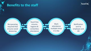 Benefits to the staff
No queueing
required that
ensures social
distancing
Touch free
ensures
hygiene &
contactless
attendance
Mark
attendance
multiple times
in a day
Notification
sent to
employee and
HR
 