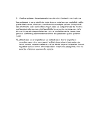 9.   Clasifica ventajas y desventajas del correo electrónico frente al correo tradicional .

Las ventajas de el correo electrónico frente al correo postal son mas que todo la rapidez
y la facilidad que nos brinda para comunicarnos con cualquier persona sin importar si
esta en el mismo país o continente sin ningún precio y a cualquier ora del día mientras
que las desventajas son que existe la posibilidad q usurpen tus correos y usen mal la
información que allí esta guarda también como se nos facilita mandar correos otras
personas fácilmente pueden mandarnos correos desagradables o que no queremos
recibir.

10. Utilizarlo solo con el propósito que fue realizado es de decir el propósito de
    comunicarnos con otras personas con facilidad sin perjudicar ni incomodar a los
    demás usuarios, respetando el espacio de los demás, respetar los derechos de autor,
    no publicar o enviar correos a menores si estos no son adecuados para su edad ,no
    suplantar o hacernos pasar por otra persona .
 