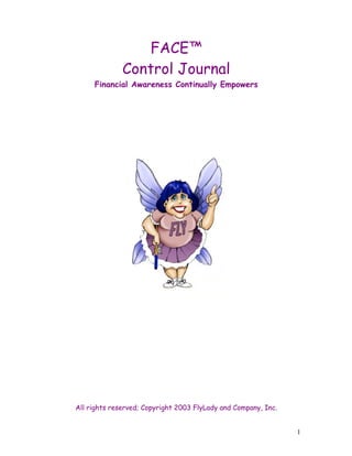 1 
FACE™ 
Control Journal 
Financial Awareness Continually Empowers 
All rights reserved; Copyright 2003 FlyLady and Company, Inc. 
 