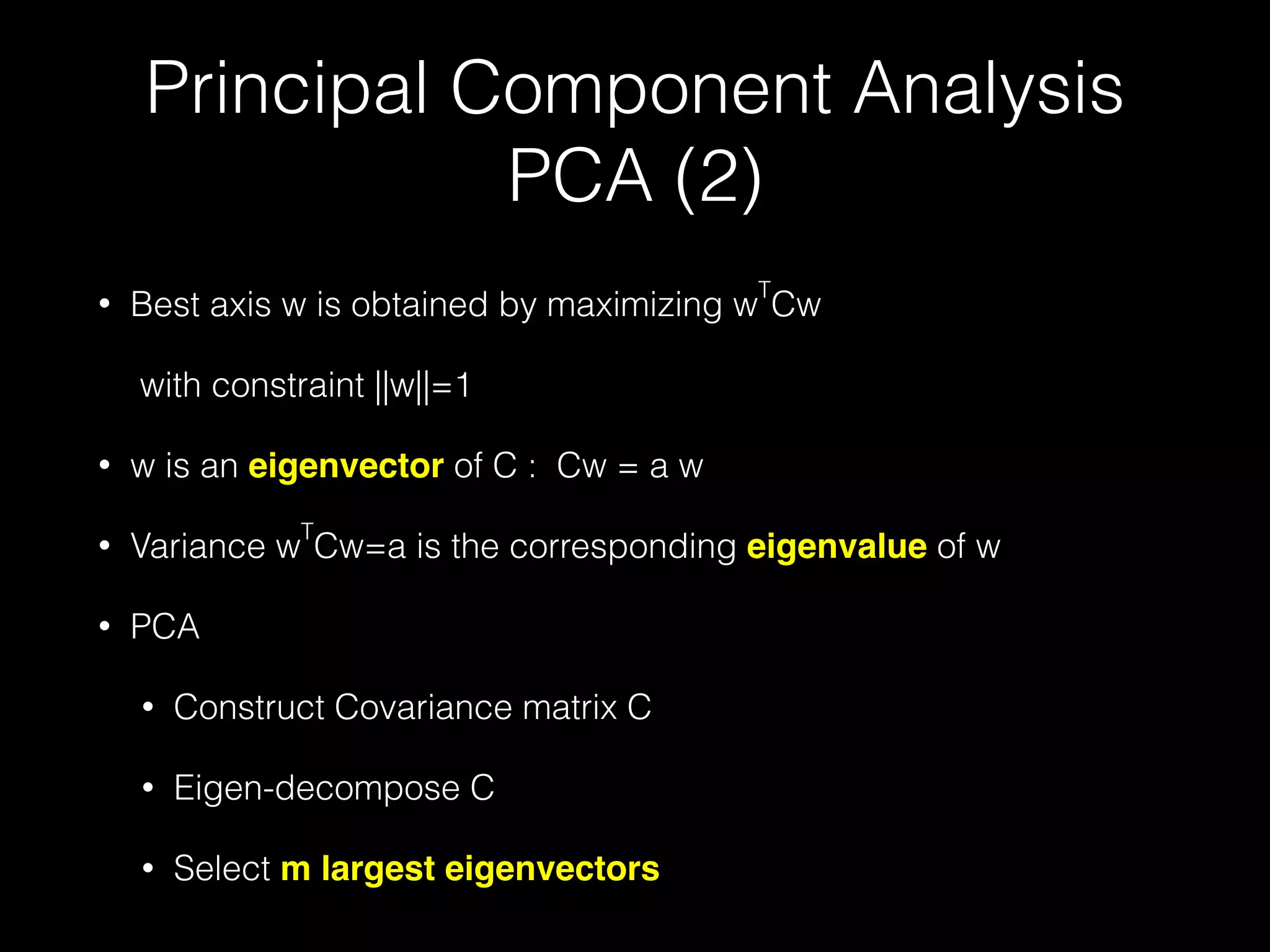 Principal Component Analysis
PCA (2)
• Best axis w is obtained by maximizing w
T
Cw
with constraint ||w||=1
• w is an eigenvector of C : Cw = a w
• Variance w
T
Cw=a is the corresponding eigenvalue of w
• PCA
• Construct Covariance matrix C
• Eigen-decompose C
• Select m largest eigenvectors
 