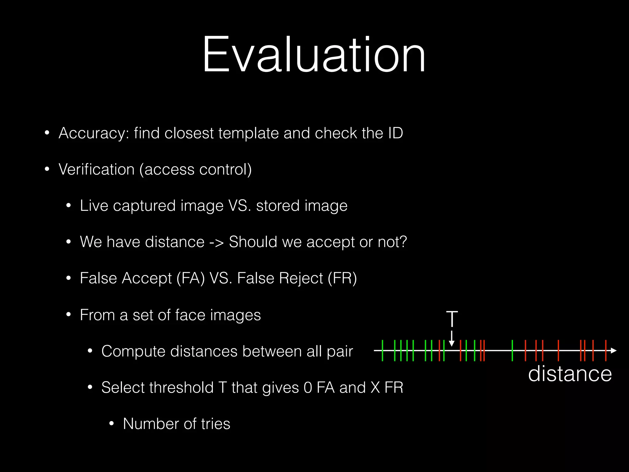 Evaluation
• Accuracy: ﬁnd closest template and check the ID
• Veriﬁcation (access control)
• Live captured image VS. stored image
• We have distance -> Should we accept or not?
• False Accept (FA) VS. False Reject (FR)
• From a set of face images
• Compute distances between all pair
• Select threshold T that gives 0 FA and X FR
• Number of tries
distance
T
 