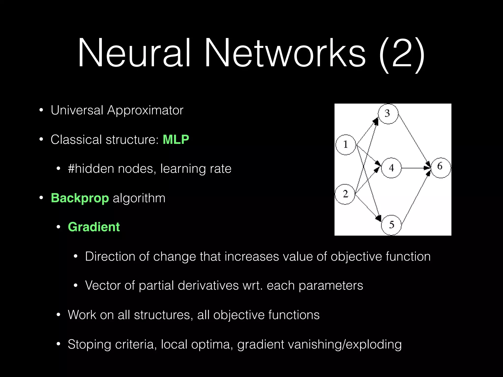 Neural Networks (2)
• Universal Approximator
• Classical structure: MLP
• #hidden nodes, learning rate
• Backprop algorithm
• Gradient
• Direction of change that increases value of objective function
• Vector of partial derivatives wrt. each parameters
• Work on all structures, all objective functions
• Stoping criteria, local optima, gradient vanishing/exploding
 