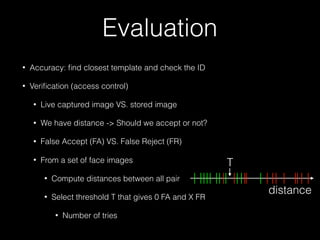 Evaluation
• Accuracy: ﬁnd closest template and check the ID
• Veriﬁcation (access control)
• Live captured image VS. stored image
• We have distance -> Should we accept or not?
• False Accept (FA) VS. False Reject (FR)
• From a set of face images
• Compute distances between all pair
• Select threshold T that gives 0 FA and X FR
• Number of tries
distance
T
 