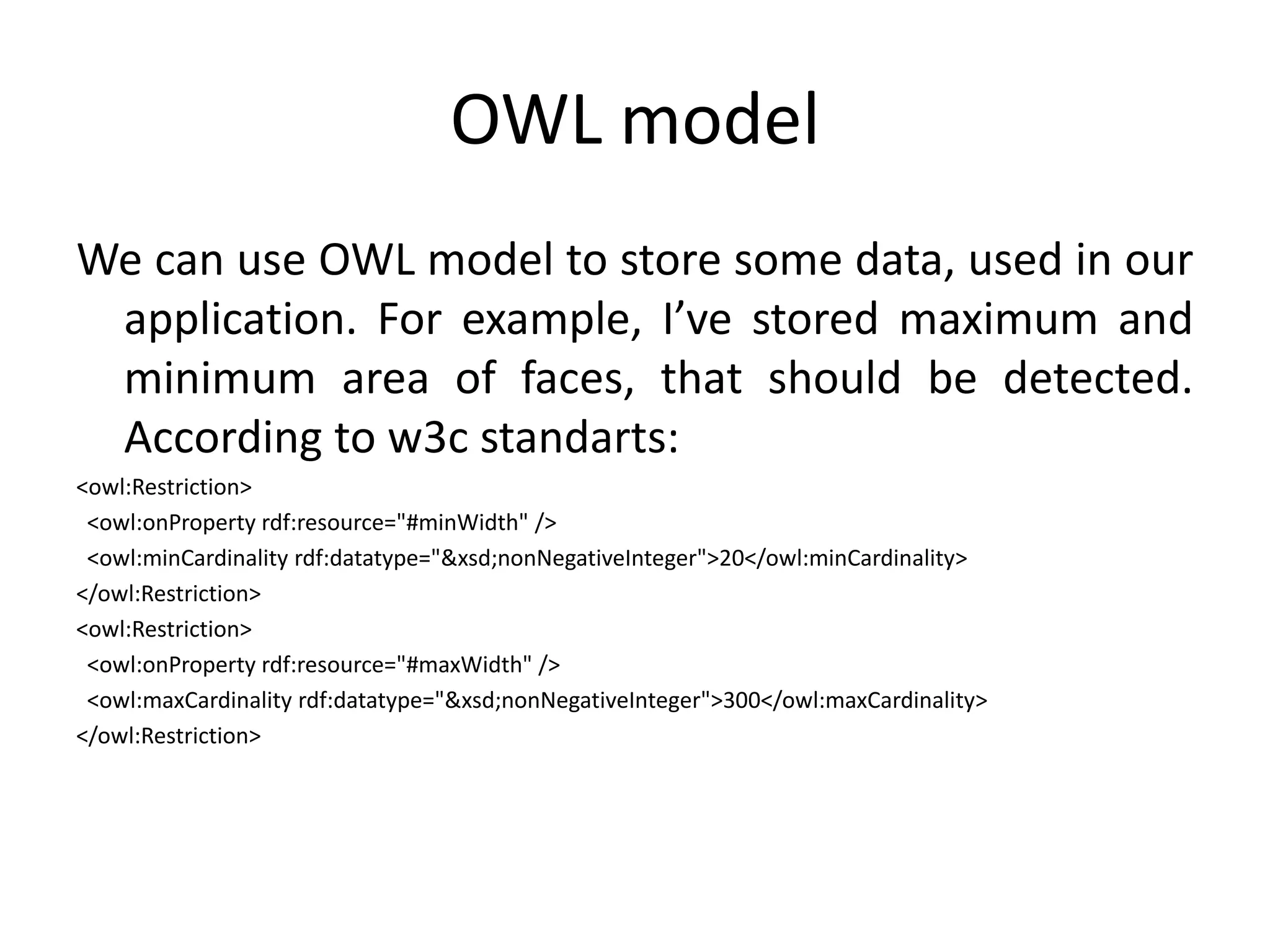 OWL modelWe can use OWL model to store some data, used in our application. For example, I’ve stored maximum and minimum area of faces, that should be detected. According to w3c standarts:<owl:Restriction>  <owl:onPropertyrdf:resource="#minWidth" />  <owl:minCardinalityrdf:datatype="&xsd;nonNegativeInteger">20</owl:minCardinality></owl:Restriction><owl:Restriction>  <owl:onPropertyrdf:resource="#maxWidth" />  <owl:maxCardinalityrdf:datatype="&xsd;nonNegativeInteger">300</owl:maxCardinality></owl:Restriction>