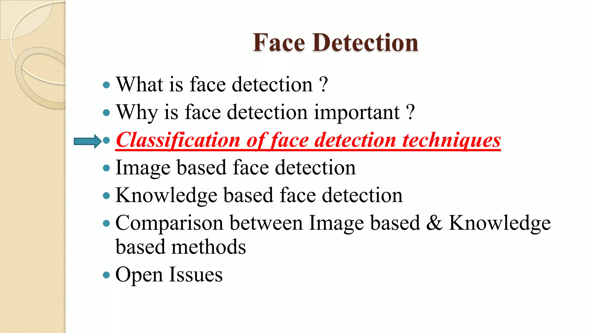 Face Detection
 What is face detection ?
 Why is face detection important ?
 Classification of face detection techniques
 Image based face detection
 Knowledge based face detection
 Comparison between Image based & Knowledge
based methods
 Open Issues
 