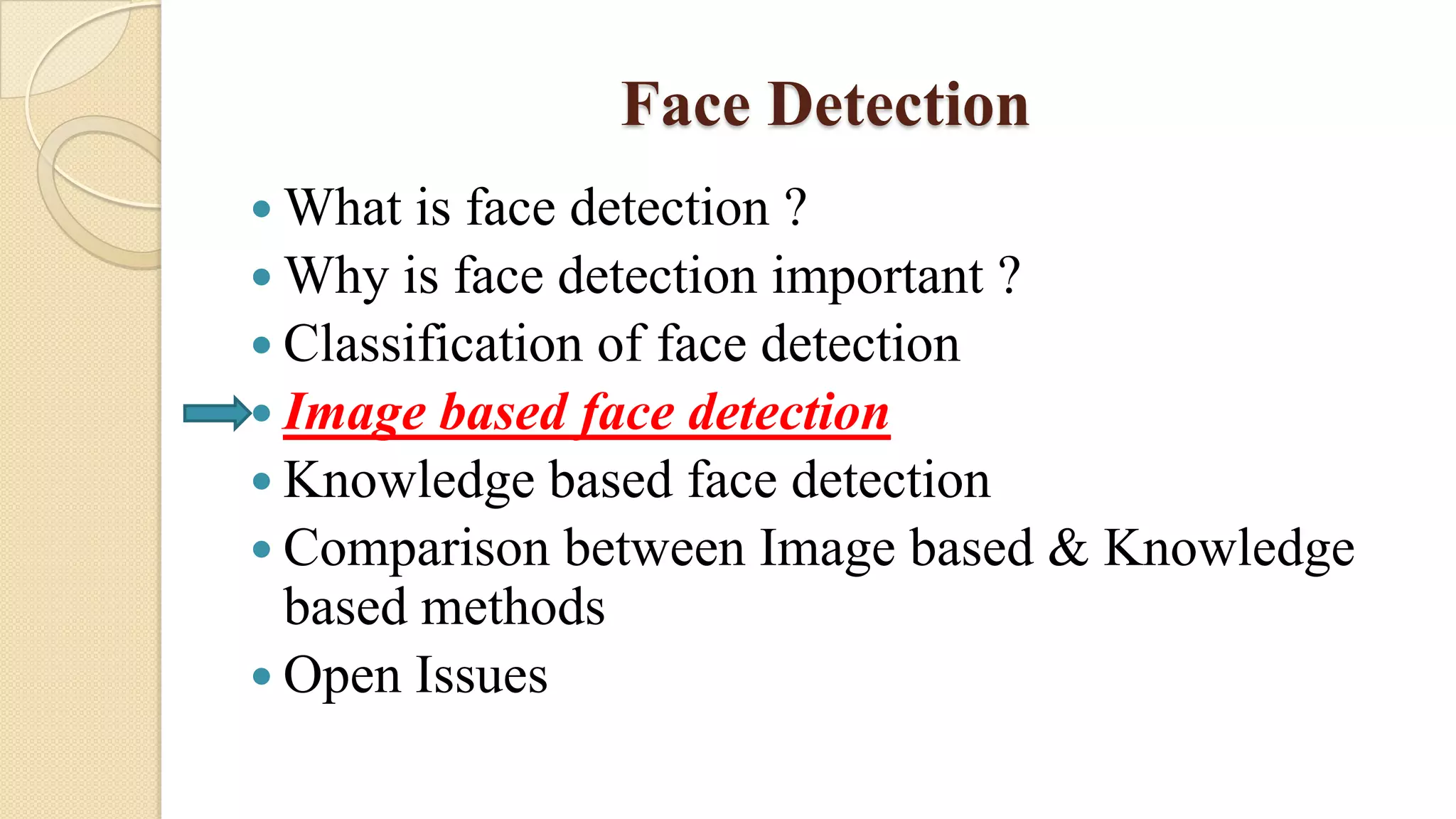 Face Detection
 What is face detection ?
 Why is face detection important ?
 Classification of face detection
 Image based face detection
 Knowledge based face detection
 Comparison between Image based & Knowledge
based methods
 Open Issues
 