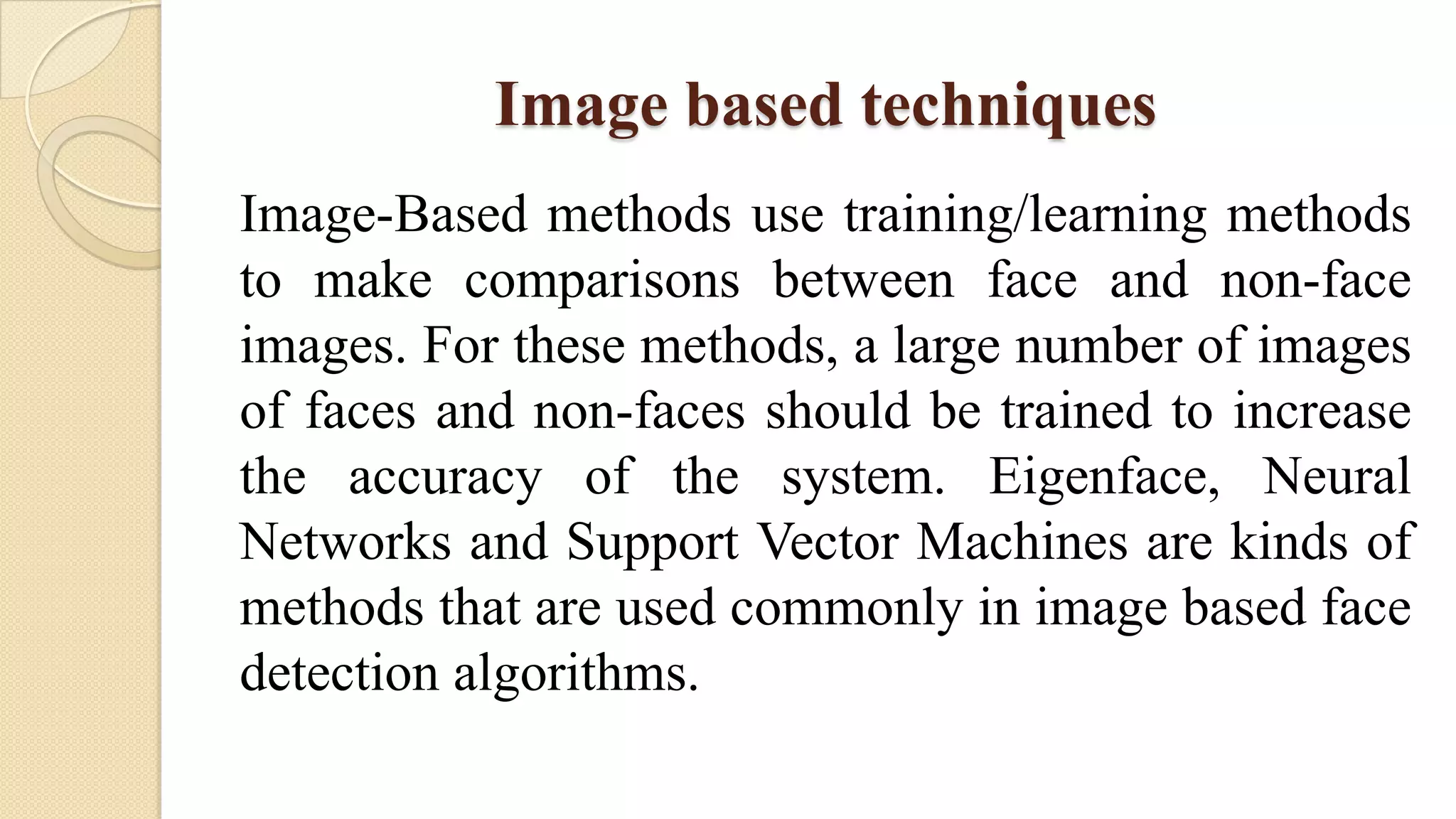 Image based techniques
Image-Based methods use training/learning methods
to make comparisons between face and non-face
images. For these methods, a large number of images
of faces and non-faces should be trained to increase
the accuracy of the system. Eigenface, Neural
Networks and Support Vector Machines are kinds of
methods that are used commonly in image based face
detection algorithms.
 