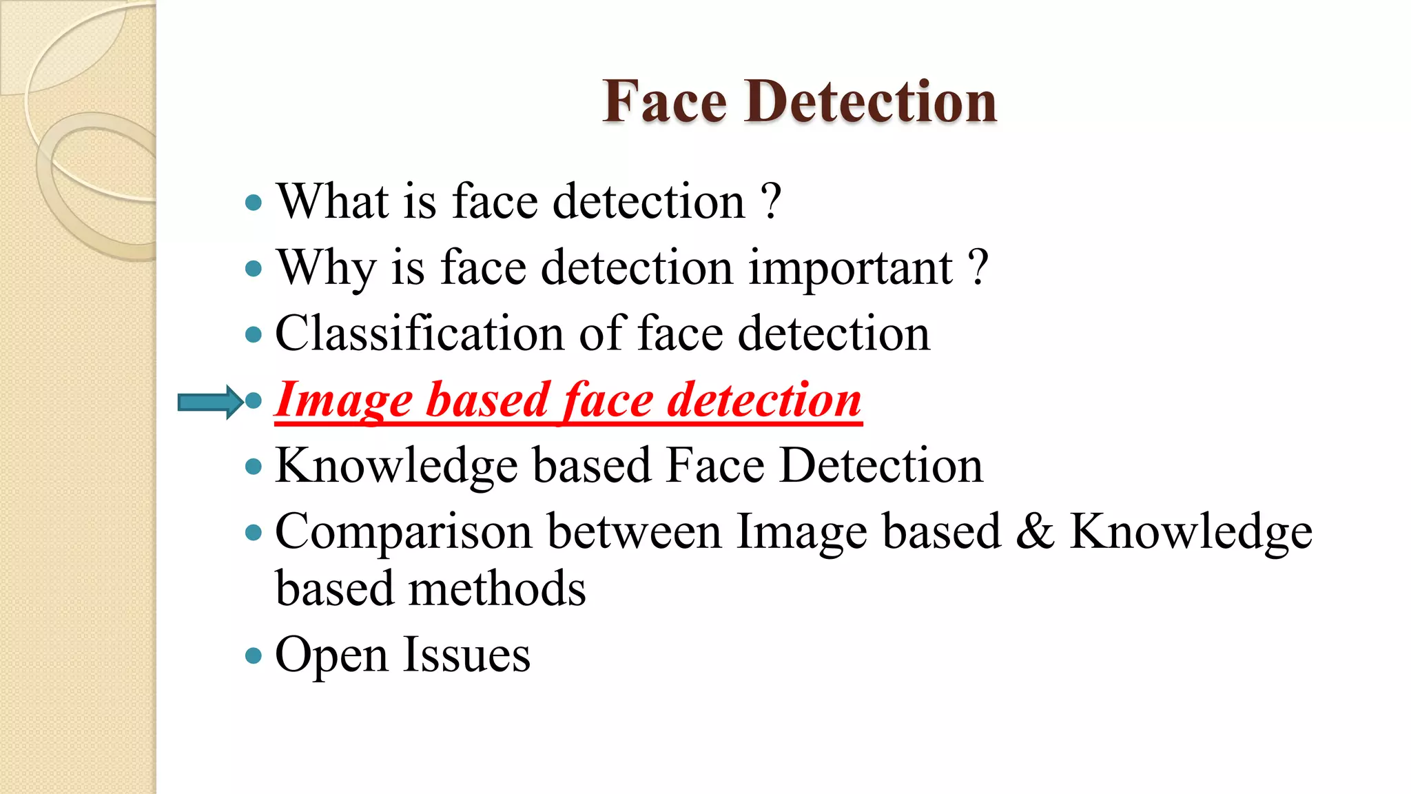 Face Detection
 What is face detection ?
 Why is face detection important ?
 Classification of face detection
 Image based face detection
 Knowledge based Face Detection
 Comparison between Image based & Knowledge
based methods
 Open Issues
 
