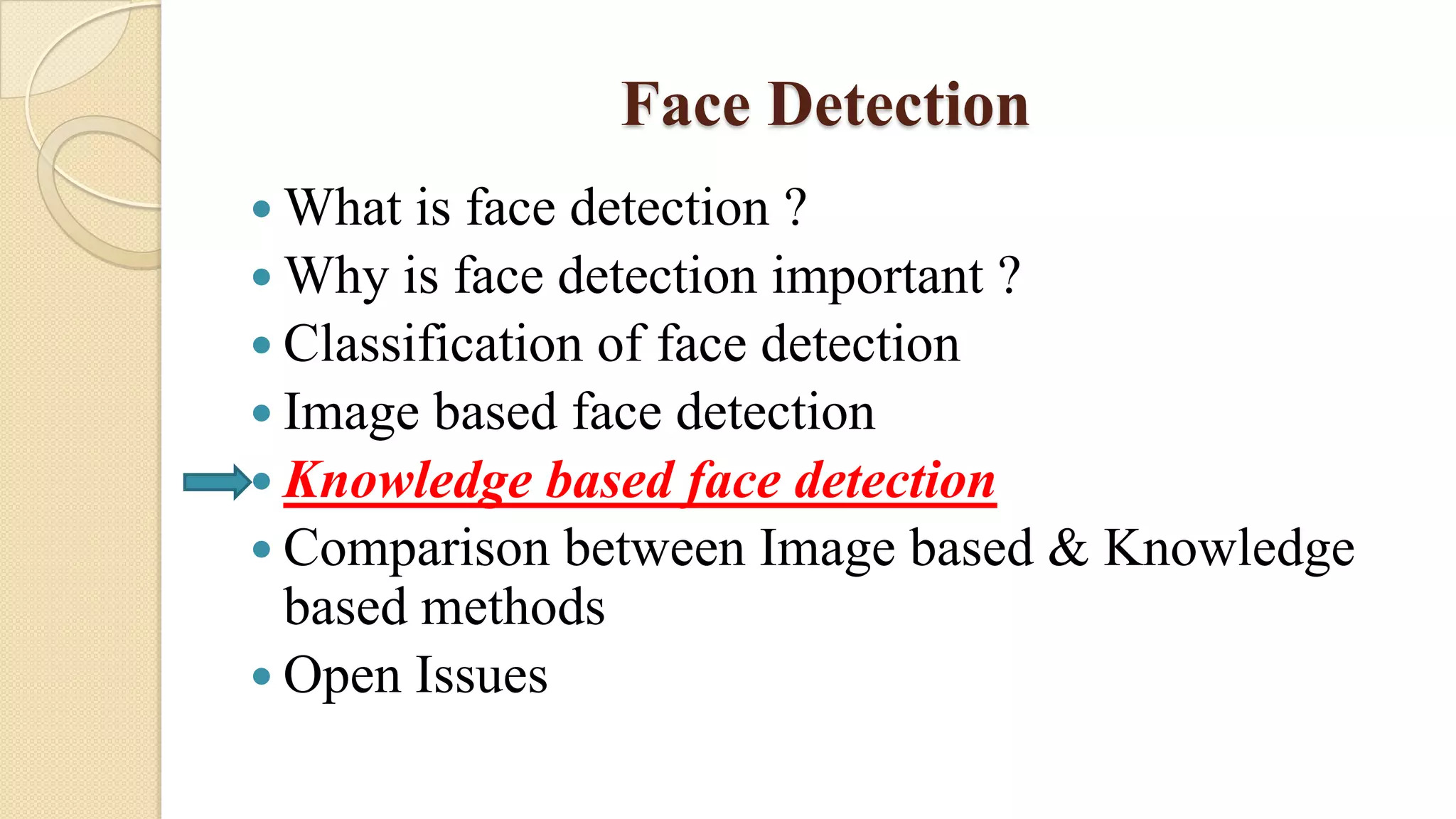 Face Detection
 What is face detection ?
 Why is face detection important ?
 Classification of face detection
 Image based face detection
 Knowledge based face detection
 Comparison between Image based & Knowledge
based methods
 Open Issues
 