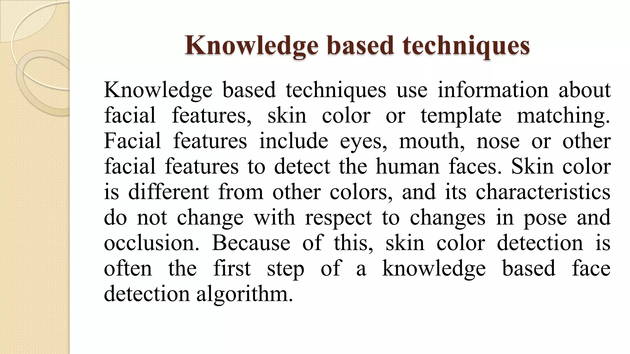 Knowledge based techniques
Knowledge based techniques use information about
facial features, skin color or template matching.
Facial features include eyes, mouth, nose or other
facial features to detect the human faces. Skin color
is different from other colors, and its characteristics
do not change with respect to changes in pose and
occlusion. Because of this, skin color detection is
often the first step of a knowledge based face
detection algorithm.
 